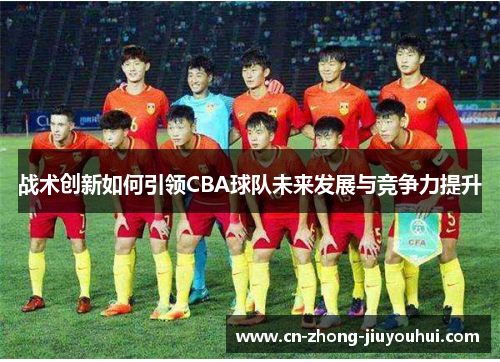 战术创新如何引领CBA球队未来发展与竞争力提升 战术创新如何引领CBA球队未来发展与竞争力提升