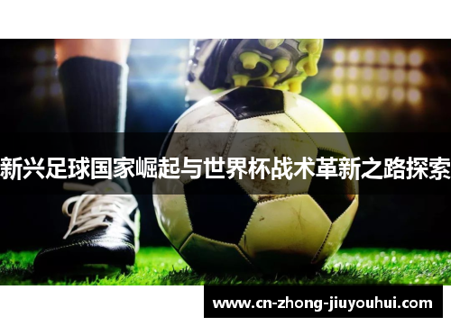 新兴足球国家崛起与世界杯战术革新之路探索 新兴足球国家崛起与世界杯战术革新之路探索
