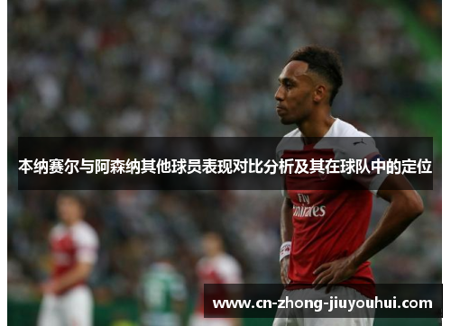 本纳赛尔与阿森纳其他球员表现对比分析及其在球队中的定位