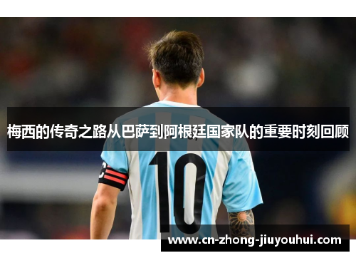 梅西的传奇之路从巴萨到阿根廷国家队的重要时刻回顾 梅西的传奇之路从巴萨到阿根廷国家队的重要时刻回顾