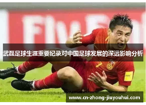 武磊足球生涯重要纪录对中国足球发展的深远影响分析 武磊足球生涯重要纪录对中国足球发展的深远影响分析