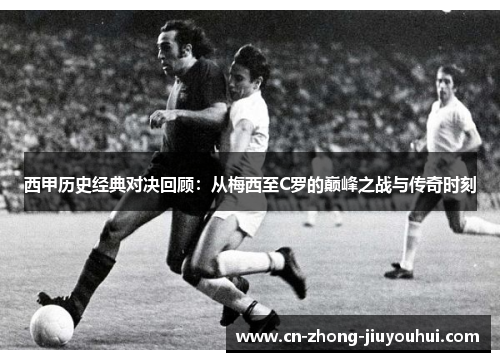 西甲历史经典对决回顾：从梅西至C罗的巅峰之战与传奇时刻