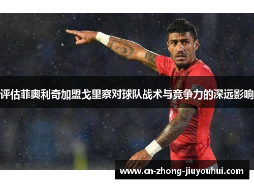 评估菲奥利奇加盟戈里察对球队战术与竞争力的深远影响