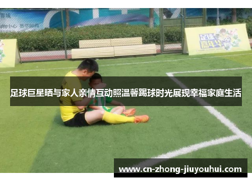 足球巨星晒与家人亲情互动照温馨踢球时光展现幸福家庭生活