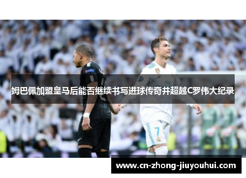 姆巴佩加盟皇马后能否继续书写进球传奇并超越C罗伟大纪录