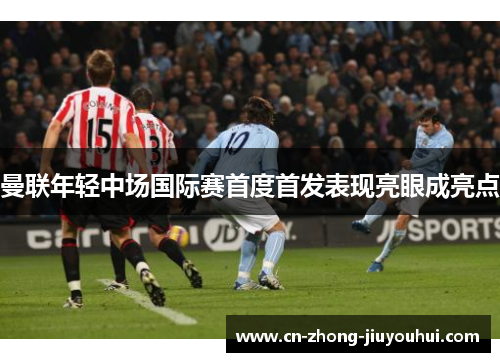 曼联年轻中场国际赛首度首发表现亮眼成亮点