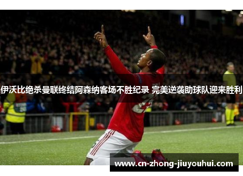 伊沃比绝杀曼联终结阿森纳客场不胜纪录 完美逆袭助球队迎来胜利 伊沃比绝杀曼联终结阿森纳客场不胜纪录 完美逆袭助球队迎来胜利