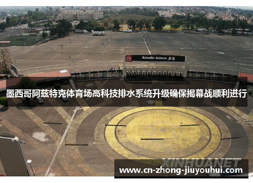 墨西哥阿兹特克体育场高科技排水系统升级确保揭幕战顺利进行