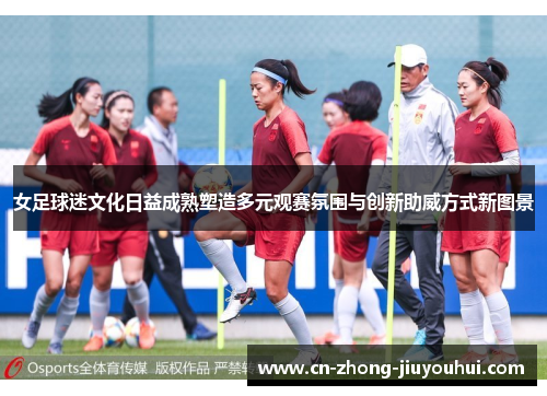 女足球迷文化日益成熟塑造多元观赛氛围与创新助威方式新图景