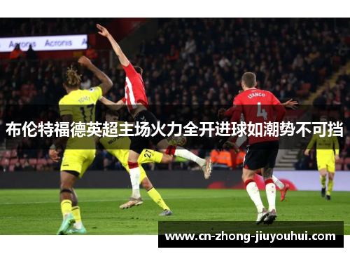 布伦特福德英超主场火力全开进球如潮势不可挡