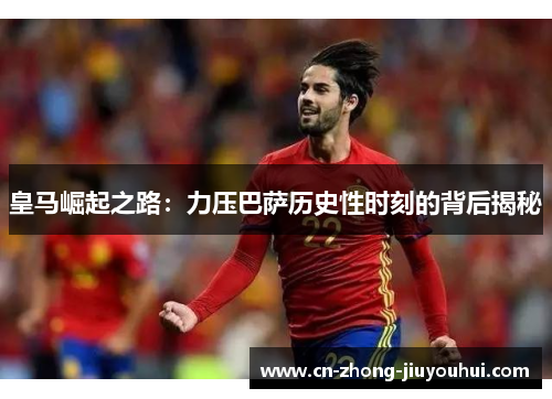 皇马崛起之路：力压巴萨历史性时刻的背后揭秘