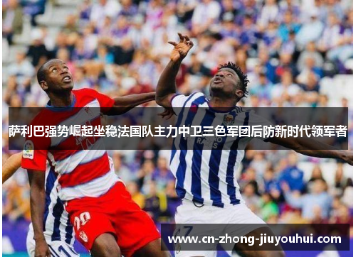 萨利巴强势崛起坐稳法国队主力中卫三色军团后防新时代领军者