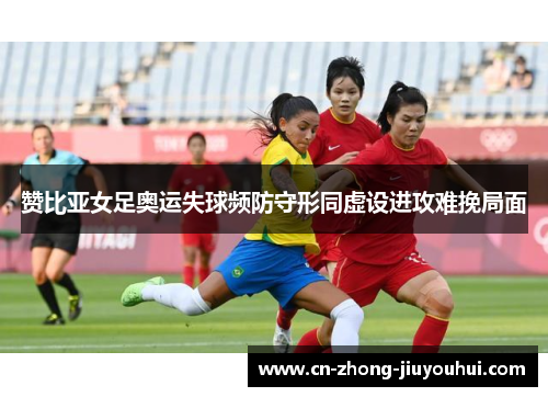 赞比亚女足奥运失球频防守形同虚设进攻难挽局面