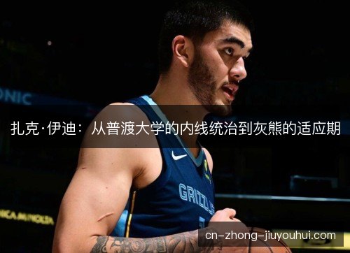 扎克·伊迪:从普渡大学的内线统治到灰熊的适应期 扎克·伊迪:从普渡大学的内线统治到灰熊的适应期